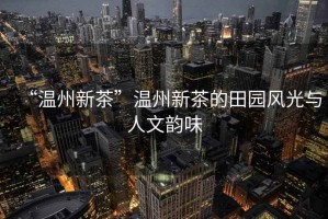 “溫州新茶”溫州新茶的田園風(fēng)光與人文韻味