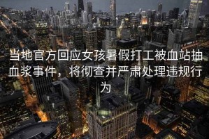 當地官方回應女孩暑假打工被血站抽血漿事件，將徹查并嚴肅處理違規行為