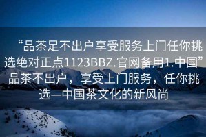 “品茶足不出戶享受服務上門任你挑選絕對正點1123BBZ.官網備用1.中國”品茶不出戶，享受上門服務，任你挑選—中國茶文化的新風尚