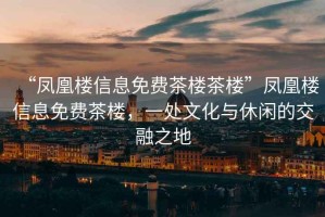 “鳳凰樓信息免費茶樓茶樓”鳳凰樓信息免費茶樓，一處文化與休閑的交融之地