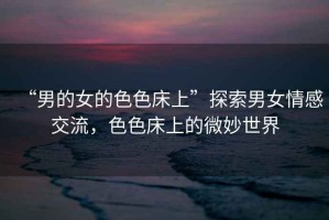 “男的女的色色床上”探索男女情感交流，色色床上的微妙世界