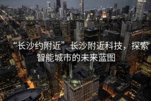 “長(zhǎng)沙約附近”長(zhǎng)沙附近科技，探索智能城市的未來(lái)藍(lán)圖