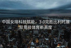 中國女排科技賦能，3-0完勝比利時展現競技體育新高度