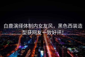 白鹿演繹體制內女友風，黑色西裝造型獲網友一致好評！