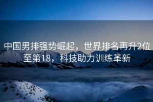 中國(guó)男排強(qiáng)勢(shì)崛起，世界排名再升2位至第18，科技助力訓(xùn)練革新