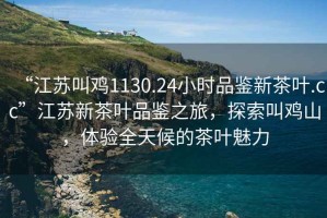 “江蘇叫雞1130.24小時品鑒新茶葉.cc”江蘇新茶葉品鑒之旅，探索叫雞山，體驗全天候的茶葉魅力