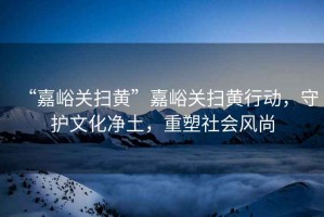 “嘉峪關掃黃”嘉峪關掃黃行動，守護文化凈土，重塑社會風尚