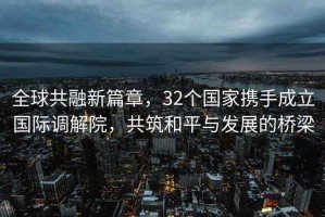 全球共融新篇章，32個國家攜手成立國際調解院，共筑和平與發展的橋梁