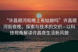“許昌順河街晚上有姑娘嗎”許昌順河街夜晚，探索與技術(shù)的交織—以科技視角解讀許昌夜生活新風貌