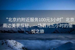 “北京約附近服務(wù)100元3小時(shí)”北京周邊美景探秘，一場百元三小時(shí)的愉悅之旅