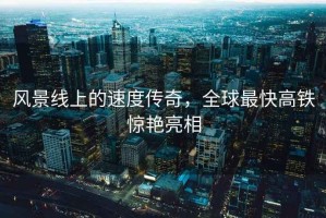 風(fēng)景線上的速度傳奇，全球最快高鐵驚艷亮相