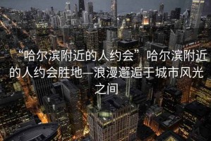 “哈爾濱附近的人約會”哈爾濱附近的人約會勝地—浪漫邂逅于城市風光之間
