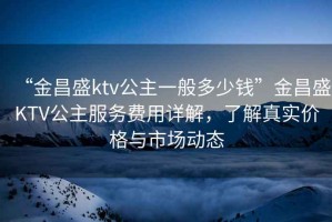 “金昌盛ktv公主一般多少錢”金昌盛KTV公主服務費用詳解，了解真實價格與市場動態