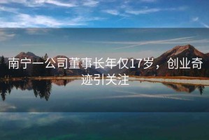 南寧一公司董事長年僅17歲，創(chuàng)業(yè)奇跡引關(guān)注
