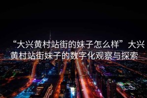 “大興黃村站街的妹子怎么樣”大興黃村站街妹子的數字化觀察與探索