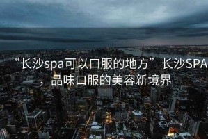 “長沙spa可以口服的地方”長沙SPA，品味口服的美容新境界