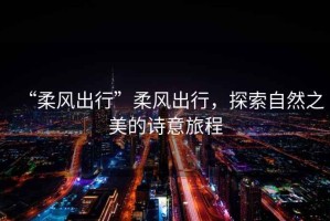 “柔風出行”柔風出行，探索自然之美的詩意旅程