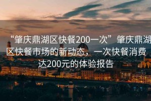 “肇慶鼎湖區(qū)快餐200一次”肇慶鼎湖區(qū)快餐市場的新動(dòng)態(tài)，一次快餐消費(fèi)達(dá)200元的體驗(yàn)報(bào)告