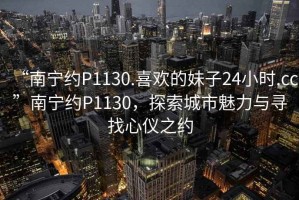 “南寧約P1130.喜歡的妹子24小時.cc”南寧約P1130，探索城市魅力與尋找心儀之約