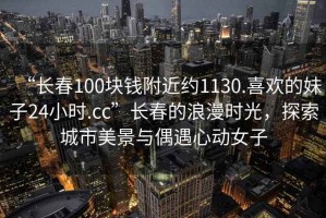 “長春100塊錢附近約1130.喜歡的妹子24小時.cc”長春的浪漫時光，探索城市美景與偶遇心動女子