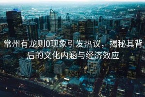 常州有龍則0現象引發熱議，揭秘其背后的文化內涵與經濟效應