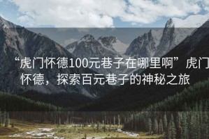 “虎門懷德100元巷子在哪里啊”虎門懷德，探索百元巷子的神秘之旅