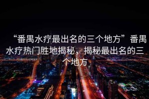 “番禺水療最出名的三個地方”番禺水療熱門勝地揭秘，揭秘最出名的三個地方