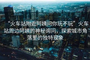 “火車站附近阿姨問你玩不玩”火車站周邊阿姨的神秘詢問，探索城市角落里的獨特現象