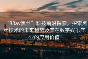“88av黑絲”科技前沿探索，探索黑絲技術(shù)的未來(lái)趨勢(shì)及其在數(shù)字娛樂(lè)產(chǎn)業(yè)的應(yīng)用價(jià)值
