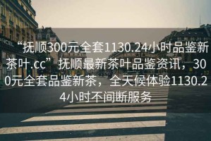 “撫順300元全套1130.24小時品鑒新茶葉.cc”撫順最新茶葉品鑒資訊，300元全套品鑒新茶，全天候體驗1130.24小時不間斷服務