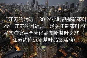 “江蘇約附近1130.24小時品鑒新茶葉.cc”江蘇約附近，一場關于新茶葉的品鑒盛宴—全天候品鑒新茶葉之旅（江蘇約附近新茶葉品鑒活動）
