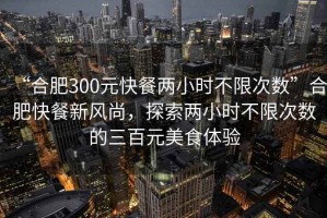 “合肥300元快餐兩小時不限次數”合肥快餐新風尚，探索兩小時不限次數的三百元美食體驗