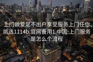 上門做愛足不出戶享受服務上門任你挑選1114b.官網備用1.中國:上門服務是怎么個流程
