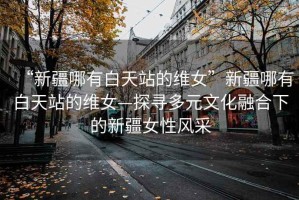 “新疆哪有白天站的維女”新疆哪有白天站的維女—探尋多元文化融合下的新疆女性風采