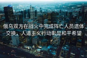 俄烏雙方在戰(zhàn)火中完成陣亡人員遺體交換，人道主義行動(dòng)彰顯和平希望