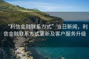 “利信金融聯(lián)系方式”當(dāng)日新聞，利信金融聯(lián)系方式更新及客戶服務(wù)升級