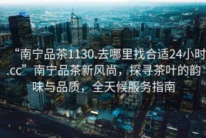 “南寧品茶1130.去哪里找合適24小時.cc”南寧品茶新風尚，探尋茶葉的韻味與品質，全天候服務指南