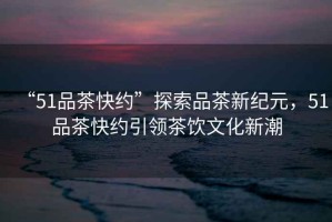 “51品茶快約”探索品茶新紀元，51品茶快約引領茶飲文化新潮