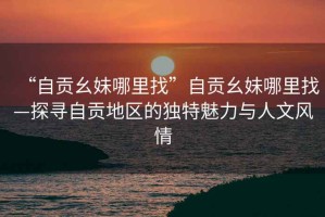 “自貢幺妹哪里找”自貢幺妹哪里找—探尋自貢地區的獨特魅力與人文風情