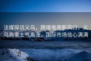 法媒探訪義烏，跨境電商新風口，義烏商家士氣高漲，國際市場信心滿滿