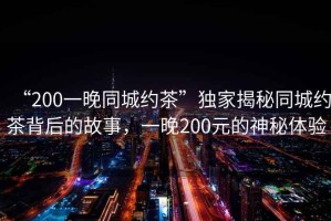 “200一晚同城約茶”獨家揭秘同城約茶背后的故事，一晚200元的神秘體驗
