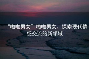 “啪啪男女”啪啪男女，探索現(xiàn)代情感交流的新領(lǐng)域