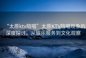 “太原ktv陪唱”太原KTV陪唱現(xiàn)象的深度探討，從娛樂服務到文化觀察