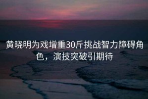 黃曉明為戲增重30斤挑戰智力障礙角色，演技突破引期待