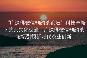 “廣深佛微信預約茶論壇”科技革新下的茶文化交流，廣深佛微信預約茶論壇引領新時代茶業創新