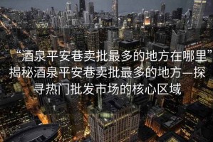 “酒泉平安巷賣批最多的地方在哪里”揭秘酒泉平安巷賣批最多的地方—探尋熱門批發市場的核心區域