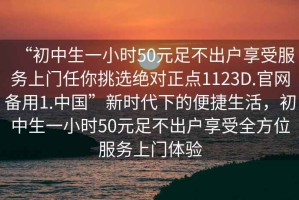 “初中生一小時(shí)50元足不出戶享受服務(wù)上門任你挑選絕對正點(diǎn)1123D.官網(wǎng)備用1.中國”新時(shí)代下的便捷生活，初中生一小時(shí)50元足不出戶享受全方位服務(wù)上門體驗(yàn)