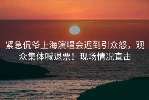 緊急侃爺上海演唱會遲到引眾怒，觀眾集體喊退票！現場情況直擊