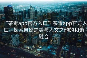 “茶毒app官方入口”茶毒app官方入口—探索自然之美與人文之韻的和諧融合