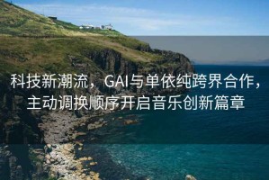 科技新潮流，GAI與單依純跨界合作，主動(dòng)調(diào)換順序開(kāi)啟音樂(lè)創(chuàng)新篇章